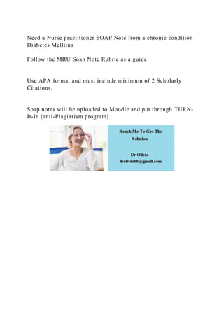 Need a Nurse practitioner SOAP Note from a chronic condition
Diabetes Mellitus
Follow the MRU Soap Note Rubric as a guide
Use APA format and must include minimum of 2 Scholarly
Citations.
Soap notes will be uploaded to Moodle and put through TURN-
It-In (anti-Plagiarism program)
 