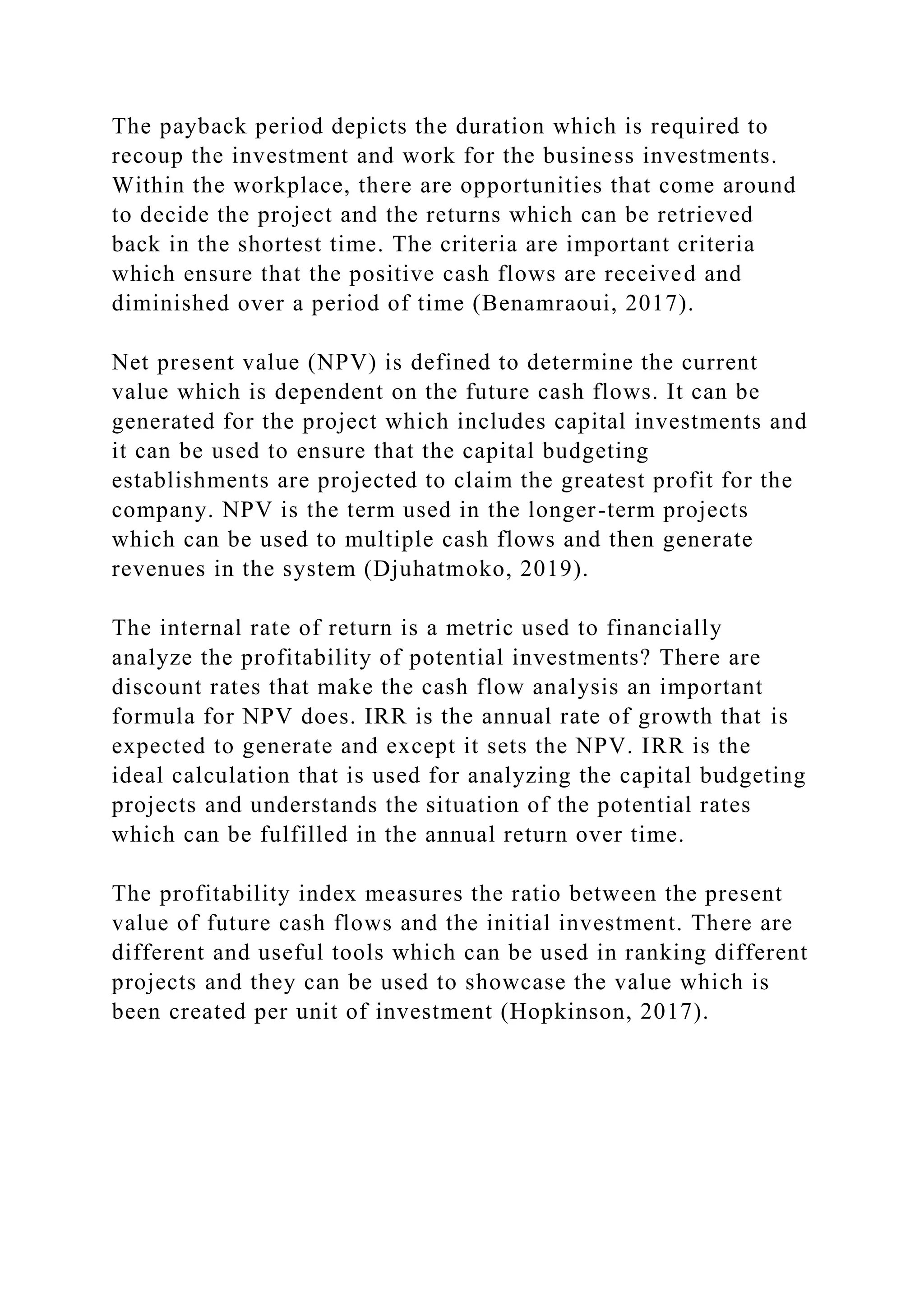 The payback period depicts the duration which is required to
recoup the investment and work for the business investments.
Within the workplace, there are opportunities that come around
to decide the project and the returns which can be retrieved
back in the shortest time. The criteria are important criteria
which ensure that the positive cash flows are received and
diminished over a period of time (Benamraoui, 2017).
Net present value (NPV) is defined to determine the current
value which is dependent on the future cash flows. It can be
generated for the project which includes capital investments and
it can be used to ensure that the capital budgeting
establishments are projected to claim the greatest profit for the
company. NPV is the term used in the longer-term projects
which can be used to multiple cash flows and then generate
revenues in the system (Djuhatmoko, 2019).
The internal rate of return is a metric used to financially
analyze the profitability of potential investments? There are
discount rates that make the cash flow analysis an important
formula for NPV does. IRR is the annual rate of growth that is
expected to generate and except it sets the NPV. IRR is the
ideal calculation that is used for analyzing the capital budgeting
projects and understands the situation of the potential rates
which can be fulfilled in the annual return over time.
The profitability index measures the ratio between the present
value of future cash flows and the initial investment. There are
different and useful tools which can be used in ranking different
projects and they can be used to showcase the value which is
been created per unit of investment (Hopkinson, 2017).
 