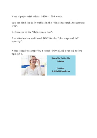 Need a paper with atleast 1000 - 1200 words.
you can find the deliverables in the "Final Research Assignment
Doc".
References in the "References Doc".
And attached an additional DOC for the "challenges of IoT
security".
Note: I need this paper by Friday(10/09/2020) Evening before
9pm EST.
 