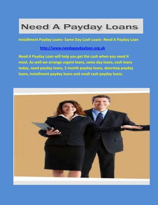 Installment Payday Loans- Same Day Cash Loans- Need A Payday Loan<br />                       http://www.needapaydayloan.org.uk<br />Need A Payday Loan will help you get the cash when you need it most. As well we arrange urgent loans, same day loans, cash loans today, need payday loans, 3 month payday loans, doorstep payday loans, installment payday loans and small cash payday loans.<br />