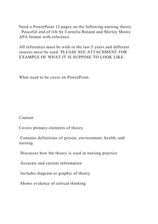 Need a PowerPoint 12 pages on the following nursing theory
Peaceful end of life by Cornelia Ruland and Shirley Moore.
APA format with reference.
All references must be with in the last 5 years and different
sources most be used. PLEASE SEE ATTACHMENT FOR
EXAMPLE OF WHAT IT IS SUPPOSE TO LOOK LIKE.
What need to be cover on PowerPoint.
Content
Covers primary elements of theory
Contains definitions of person, environment, health, and
nursing
Discusses how the theory is used in nursing practice
Accurate and current information
Includes diagram or graphic of theory
Shows evidence of critical thinking
 