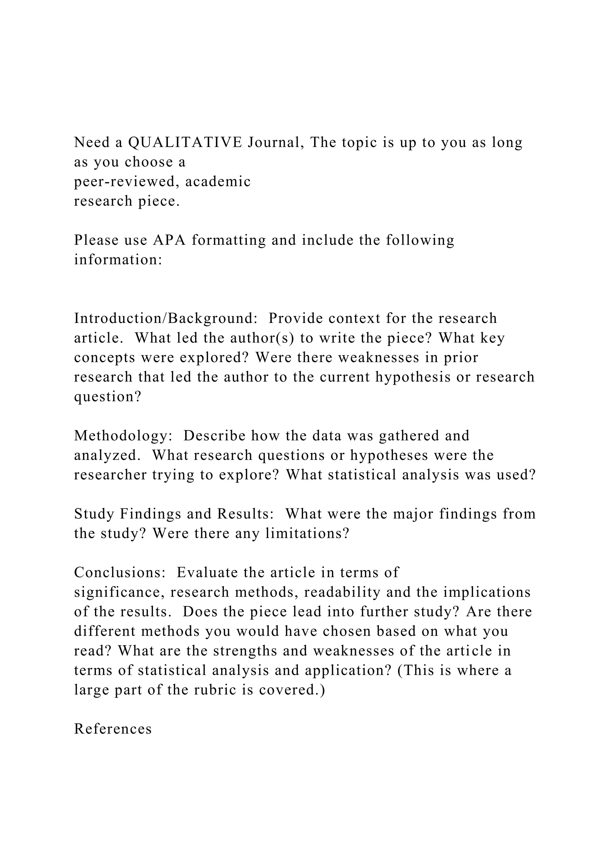Need a QUALITATIVE Journal, The topic is up to you as long
as you choose a
peer-reviewed, academic
research piece.
Please use APA formatting and include the following
information:
Introduction/Background: Provide context for the research
article. What led the author(s) to write the piece? What key
concepts were explored? Were there weaknesses in prior
research that led the author to the current hypothesis or research
question?
Methodology: Describe how the data was gathered and
analyzed. What research questions or hypotheses were the
researcher trying to explore? What statistical analysis was used?
Study Findings and Results: What were the major findings from
the study? Were there any limitations?
Conclusions: Evaluate the article in terms of
significance, research methods, readability and the implications
of the results. Does the piece lead into further study? Are there
different methods you would have chosen based on what you
read? What are the strengths and weaknesses of the article in
terms of statistical analysis and application? (This is where a
large part of the rubric is covered.)
References