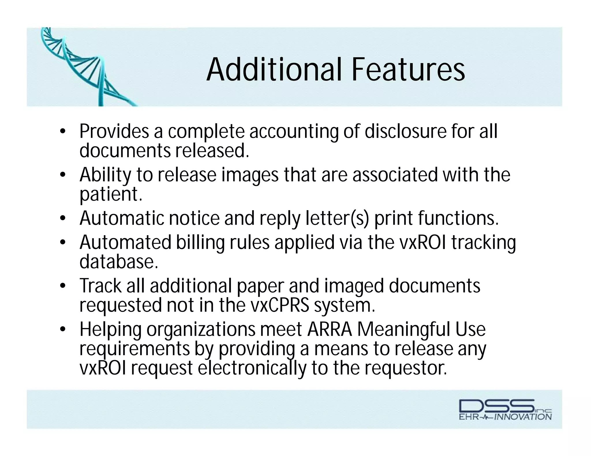 Additional Features
• Provides a complete accounting of disclosure for all
documents released.
• Ability to release images that are associated with the
patient.
• Automatic notice and reply letter(s) print functions.
• Automated billing rules applied via the vxROI tracking
database.
• Track all additional paper and imaged documents
requested not in the vxCPRS system.
• Helping organizations meet ARRA Meaningful Use
requirements by providing a means to release any
vxROI request electronically to the requestor.
 