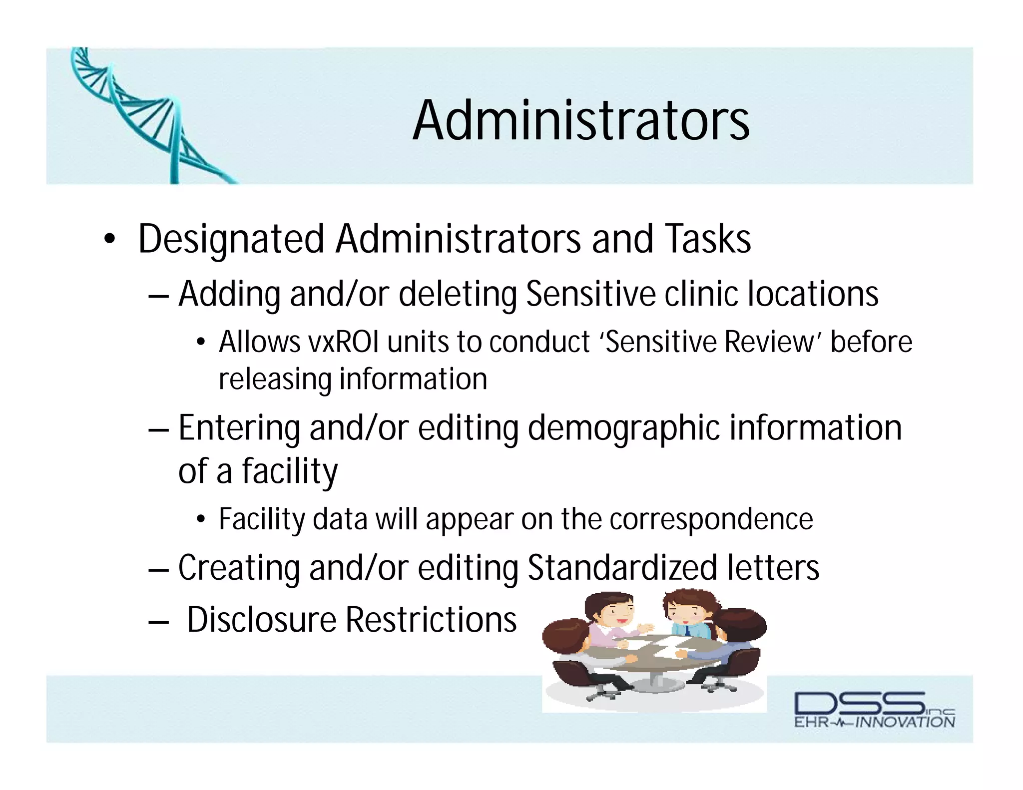 Administrators
• Designated Administrators and Tasks
– Adding and/or deleting Sensitive clinic locations
• Allows vxROI units to conduct ‘Sensitive Review’ before
releasing information
– Entering and/or editing demographic information
of a facility
• Facility data will appear on the correspondence
– Creating and/or editing Standardized letters
– Disclosure Restrictions
 