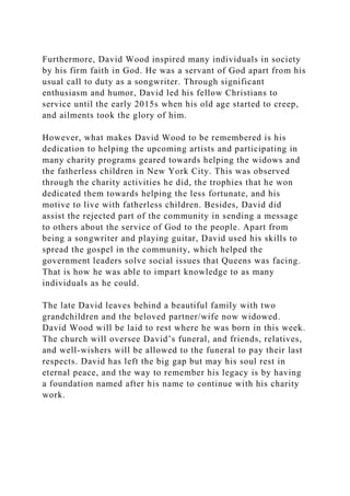 Furthermore, David Wood inspired many individuals in society
by his firm faith in God. He was a servant of God apart from his
usual call to duty as a songwriter. Through significant
enthusiasm and humor, David led his fellow Christians to
service until the early 2015s when his old age started to creep,
and ailments took the glory of him.
However, what makes David Wood to be remembered is his
dedication to helping the upcoming artists and participating in
many charity programs geared towards helping the widows and
the fatherless children in New York City. This was observed
through the charity activities he did, the trophies that he won
dedicated them towards helping the less fortunate, and his
motive to live with fatherless children. Besides, David did
assist the rejected part of the community in sending a message
to others about the service of God to the people. Apart from
being a songwriter and playing guitar, David used his skills to
spread the gospel in the community, which helped the
government leaders solve social issues that Queens was facing.
That is how he was able to impart knowledge to as many
individuals as he could.
The late David leaves behind a beautiful family with two
grandchildren and the beloved partner/wife now widowed.
David Wood will be laid to rest where he was born in this week.
The church will oversee David’s funeral, and friends, relatives,
and well-wishers will be allowed to the funeral to pay their last
respects. David has left the big gap but may his soul rest in
eternal peace, and the way to remember his legacy is by having
a foundation named after his name to continue with his charity
work.
 