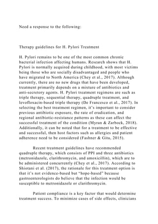 Need a response to the following:
Therapy guidelines for H. Pylori Treatment
H. Pylori remains to be one of the most common chronic
bacterial infection affecting humans. Research shows that H.
Pylori is normally acquired during childhood, with most victims
being those who are socially disadvantaged and people who
have migrated to North America (Chey et al., 2017). Although
currently, there are no new drugs that have been developed,
treatment primarily depends on a mixture of antibiotics and
anti-secretory agents. H. Pylori treatment regimens are such as
triple therapy, sequential therapy, quadruple treatment, and
levofloxacin-based triple therapy (De Francesco et al., 2017). In
selecting the best treatment regimen, it’s important to consider
previous antibiotic exposure, the rate of eradication, and
regional antibiotic-resistance patterns as these can affect the
successful treatment of the condition (Myran & Zarbock, 2018).
Additionally, it can be noted that for a treatment to be effective
and successful, then host factors such as allergies and patient
adherence need to be considered (Fashner & Gitu, 2015).
Recent treatment guidelines have recommended
quadruple therapy, which consists of PPI and three antibiotics
(metronidazole, clarithromycin, and amoxicillin), which are to
be administered concurrently (Chey et al., 2017). According to
Shiotani et al. (2017), the rationale for this treatment option is
that it’s not evidence-based but “hope-based” because
gastroenterologists do believe that the infection would be
susceptible to metronidazole or clarithromycin.
Patient compliance is a key factor that would determine
treatment success. To minimize cases of side effects, clinicians
 