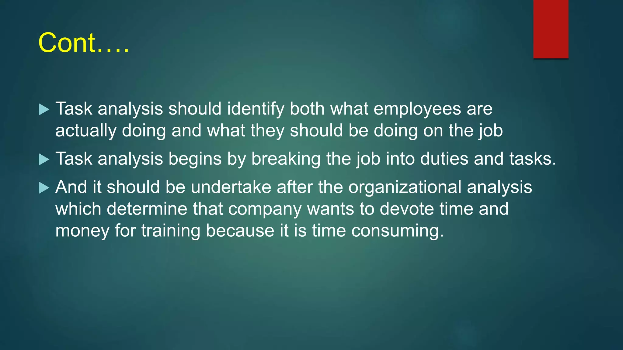 Cont….
 Task analysis should identify both what employees are
actually doing and what they should be doing on the job
 Task analysis begins by breaking the job into duties and tasks.
 And it should be undertake after the organizational analysis
which determine that company wants to devote time and
money for training because it is time consuming.
 