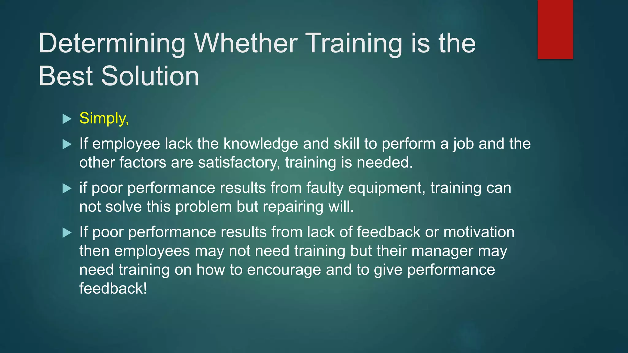Determining Whether Training is the
Best Solution
 Simply,
 If employee lack the knowledge and skill to perform a job and the
other factors are satisfactory, training is needed.
 if poor performance results from faulty equipment, training can
not solve this problem but repairing will.
 If poor performance results from lack of feedback or motivation
then employees may not need training but their manager may
need training on how to encourage and to give performance
feedback!
 
