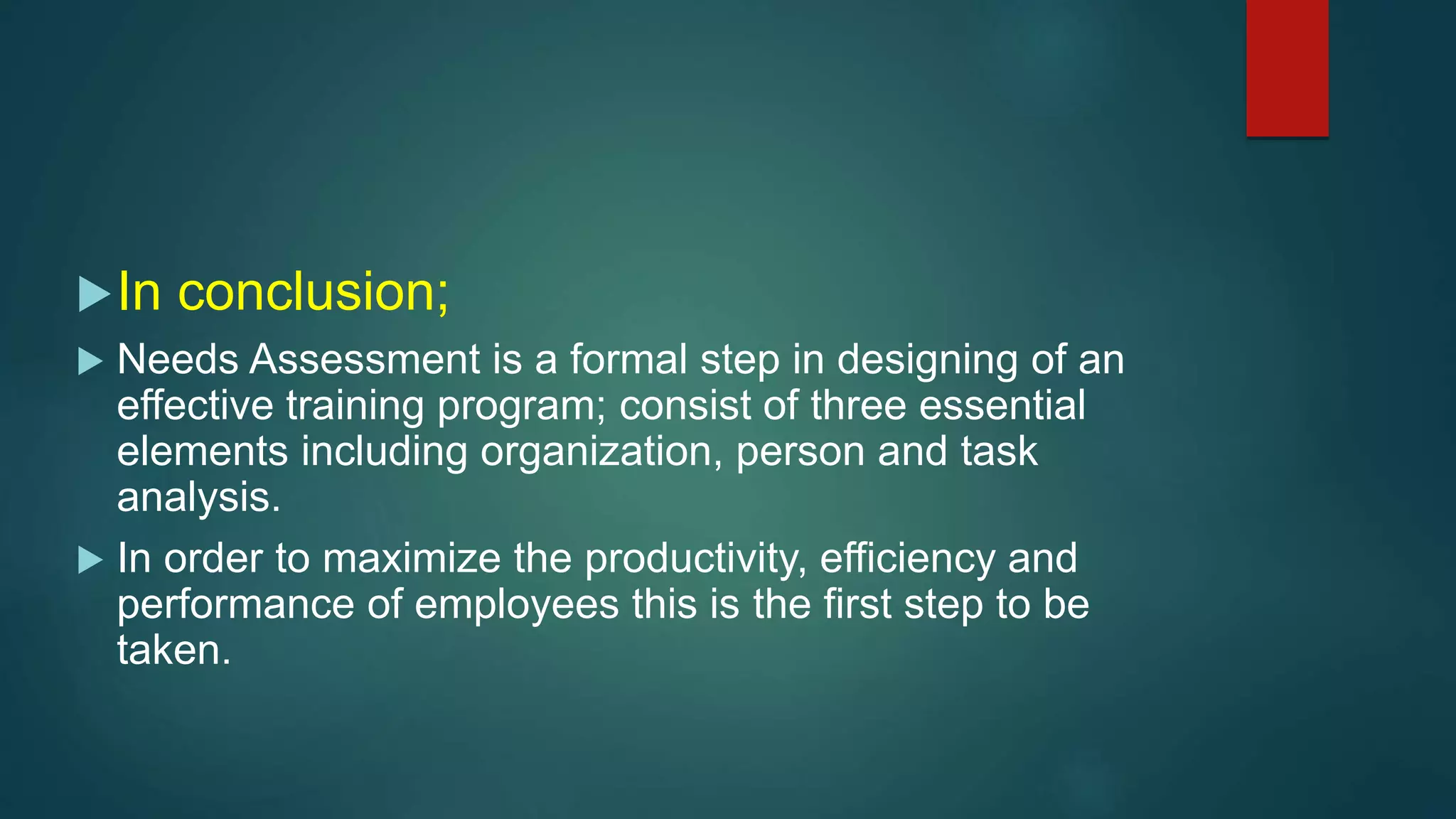 In conclusion;
 Needs Assessment is a formal step in designing of an
effective training program; consist of three essential
elements including organization, person and task
analysis.
 In order to maximize the productivity, efficiency and
performance of employees this is the first step to be
taken.
 