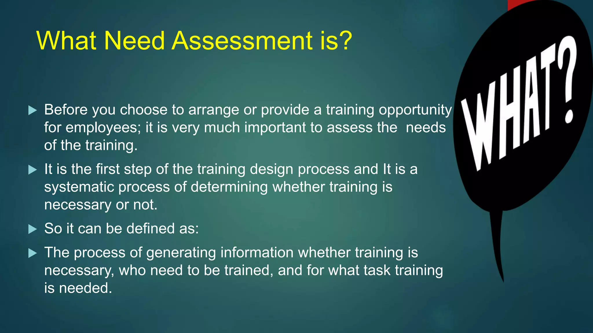 What Need Assessment is?
 Before you choose to arrange or provide a training opportunity
for employees; it is very much important to assess the needs
of the training.
 It is the first step of the training design process and It is a
systematic process of determining whether training is
necessary or not.
 So it can be defined as:
 The process of generating information whether training is
necessary, who need to be trained, and for what task training
is needed.
 
