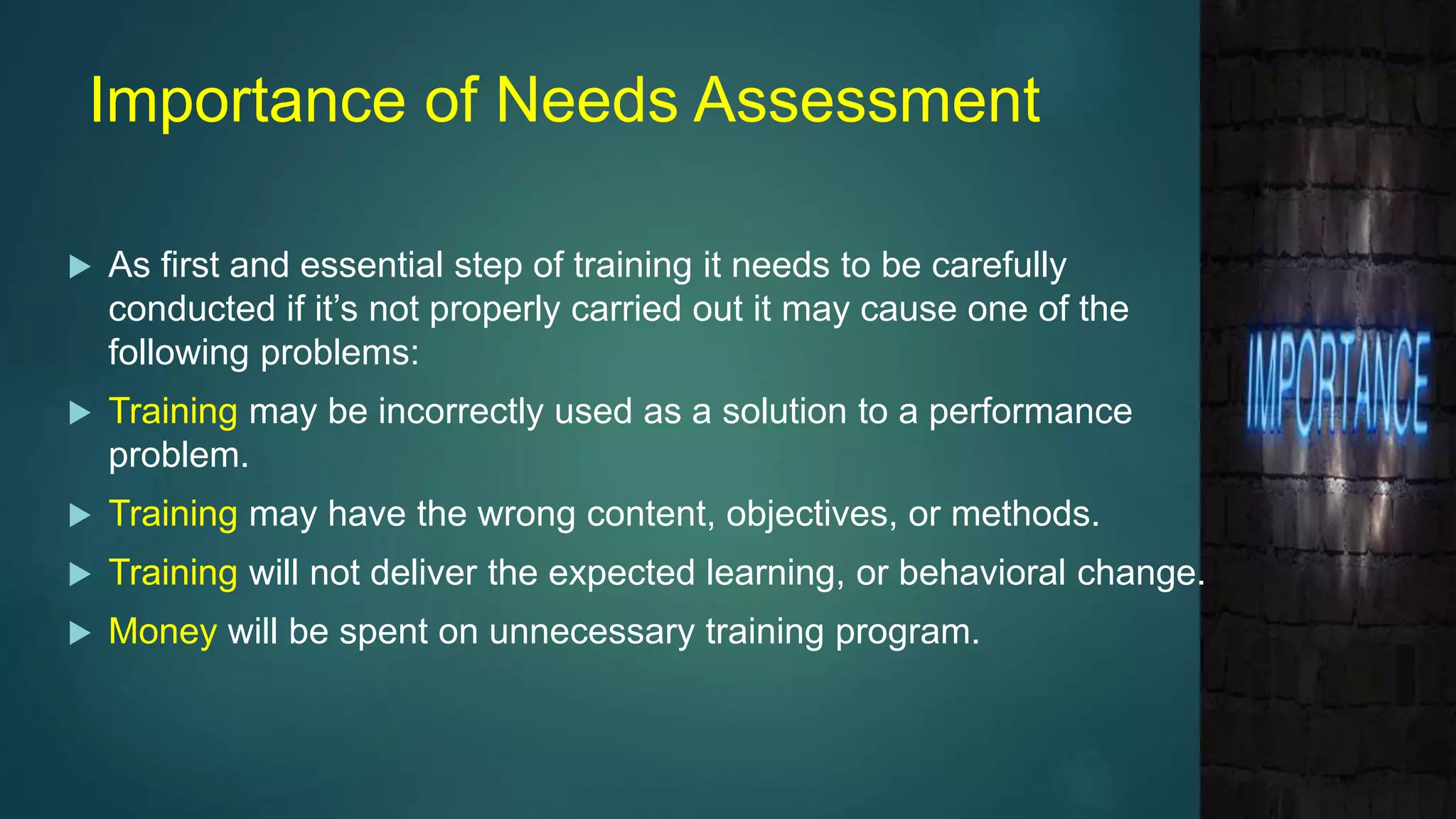 Importance of Needs Assessment
 As first and essential step of training it needs to be carefully
conducted if it’s not properly carried out it may cause one of the
following problems:
 Training may be incorrectly used as a solution to a performance
problem.
 Training may have the wrong content, objectives, or methods.
 Training will not deliver the expected learning, or behavioral change.
 Money will be spent on unnecessary training program.
 