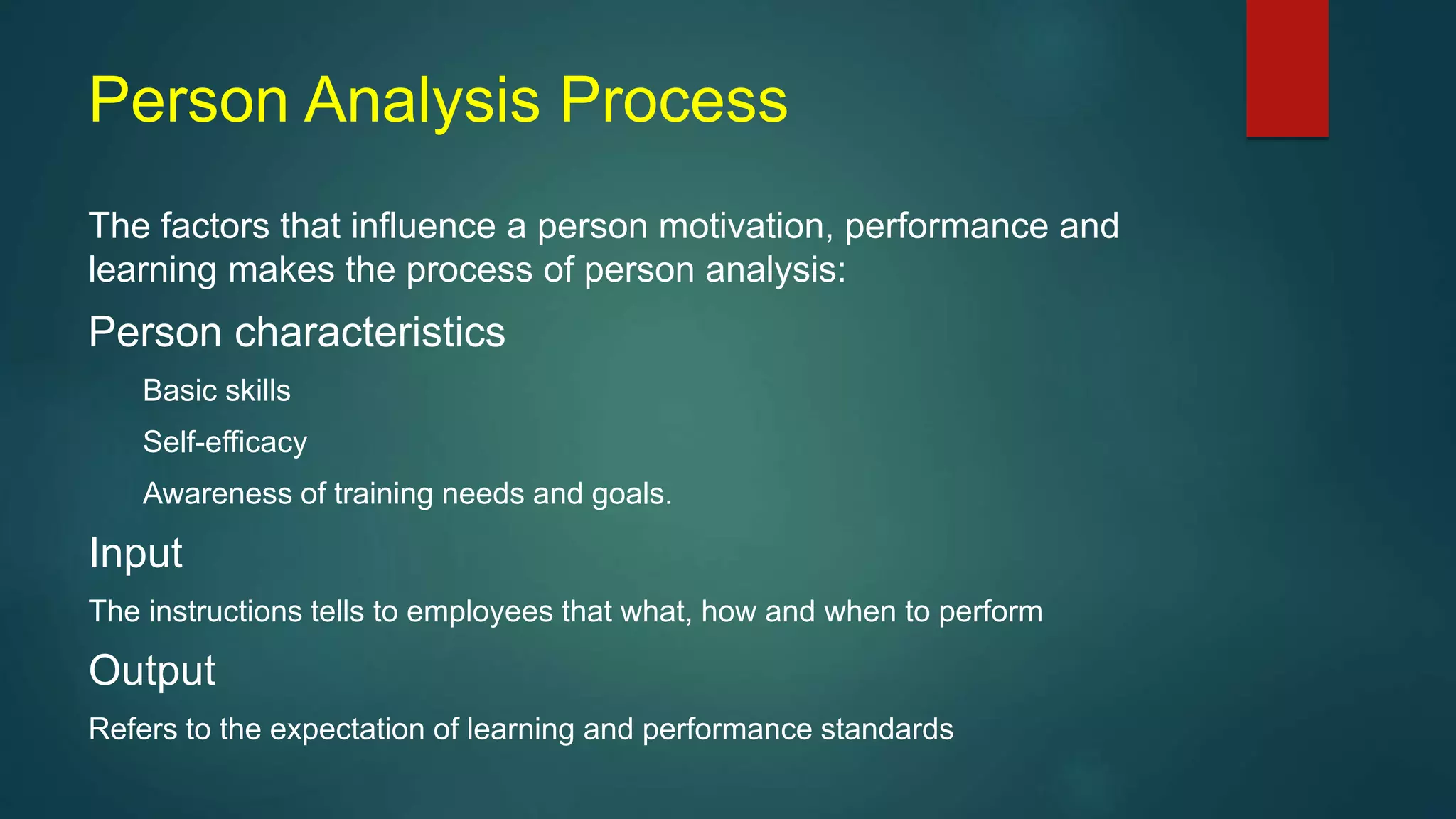 Person Analysis Process
The factors that influence a person motivation, performance and
learning makes the process of person analysis:
Person characteristics
Basic skills
Self-efficacy
Awareness of training needs and goals.
Input
The instructions tells to employees that what, how and when to perform
Output
Refers to the expectation of learning and performance standards
 