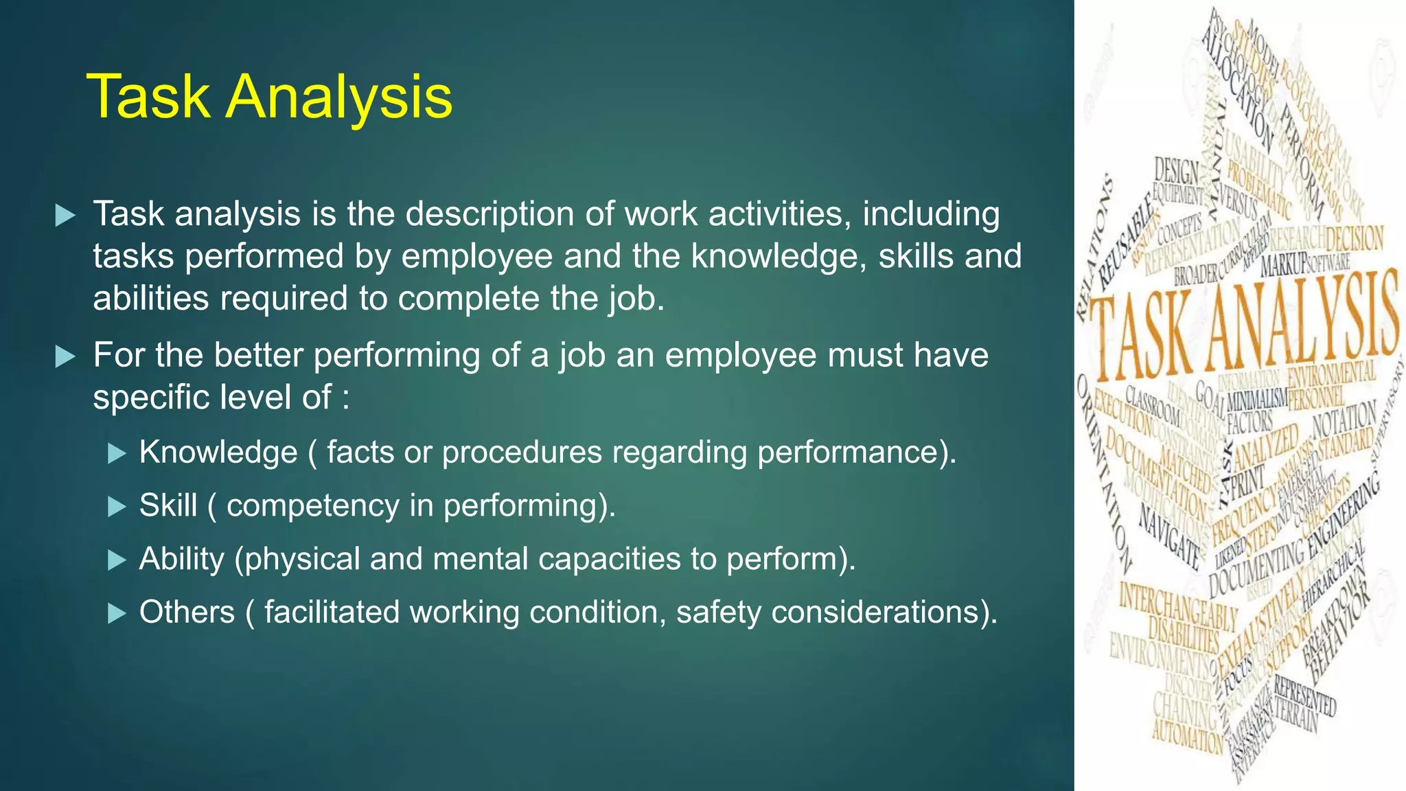 Task Analysis
 Task analysis is the description of work activities, including
tasks performed by employee and the knowledge, skills and
abilities required to complete the job.
 For the better performing of a job an employee must have
specific level of :
 Knowledge ( facts or procedures regarding performance).
 Skill ( competency in performing).
 Ability (physical and mental capacities to perform).
 Others ( facilitated working condition, safety considerations).
 
