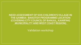 NEED ASSESSMENT OF SOS CHILDREN’SVILLAGE IN
THE GAMBIA– BAKOTEH PROGRAMME LOCATION
(COVERING CITY COUNCIL OF BANJUL, KANIFING
MUNICIPALITY ANDWEST COAST REGION)
Validation workshop
 
