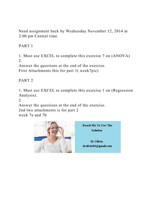 Need assignment back by Wednesday November 12, 2014 at
2:00 pm Central time.
PART 1
1. Must use EXCEL to complete this exercise 7 on (ANOVA)
2.
Answer the questions at the end of the exercise.
First Attachments this for part 1( week7pic)
PART 2
1. Must use EXCEL to complete this exercise 1 on (Regression
Analysis).
2.
Answer the questions at the end of the exercise.
2nd two attachments is for part 2
week 7a and 7b
 