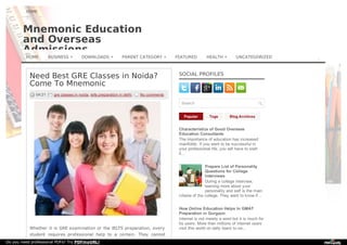 Mnemonic EducationMnemonic Education
and Overseasand Overseas
AdmissionsAdmissions
Need Best GRE Classes in Noida?
Come To Mnemonic
04:21 gre classes in noida, ielts preparation in delhi No comments
Whether it is GRE examination or the IELTS preparation, every
student requires professional help to a certain. They cannot
Popular Tags Blog Archives
SOCIAL PROFILES
Search
Characteristics of Good OverseasCharacteristics of Good Overseas
Education ConsultantsEducation Consultants
The importance of education has increased
manifolds. If you want to be successful in
your professional life, you will have to start
it...
Prepare List of PersonalityPrepare List of Personality
Questions for CollegeQuestions for College
InterviewsInterviews
During a college interview,
learning more about your
personality and self is the main
criteria of the college. They want to know if...
How Online Education Helps In GMATHow Online Education Helps In GMAT
Preparation in GurgaonPreparation in Gurgaon
Internet is not merely a word but it is much for
its users. More than millions of internet users
visit this world on daily basis to se...
HOME
HOME BUSINESS » DOWNLOADS » PARENT CATEGORY » FEATURED HEALTH » UNCATEGORIZED
Do you need professional PDFs? Try PDFmyURL!
 