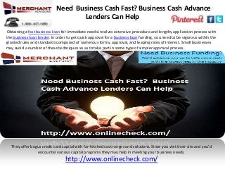 Need Business Cash Fast? Business Cash Advance
Lenders Can Help
Obtaining a fast business loan for immediate needs involves extensive procedure and lengthy application process with
the business loan lender. In order to get quick approval for a business loan funding, you need to be vigorous within the
granted rules and standards composed of numerous forms, approval, and leaping rates of interest. Small businesses
may avoid a number of these techniques so as to take part in some type of simpler approval process.
They offer bogus credit card capital with far-fetched cost ranges and solutions. Since you visit their site and you’d
encounter various capital programs they may help in meeting your business needs.
http://www.onlinecheck.com/
 