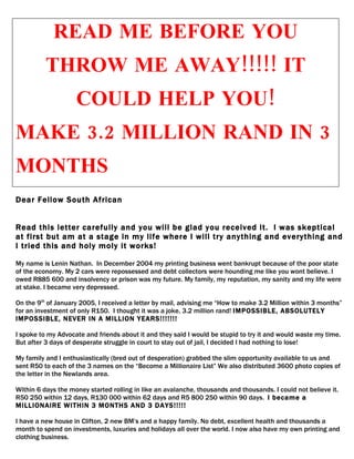 READ ME BEFORE YOU
          THROW ME AWAY!!!!! IT
                    COULD HELP YOU!
MAKE 3.2 MILLION RAND IN 3
MONTHS
Dear Fellow South African


Read this letter carefully and you will be glad you received it. I was skeptical
at first but am at a stage in my life where I will try anything and everything and
I tried this and holy moly it works!

My name is Lenin Nathan. In December 2004 my printing business went bankrupt because of the poor state
of the economy. My 2 cars were repossessed and debt collectors were hounding me like you wont believe. I
owed R885 600 and insolvency or prison was my future. My family, my reputation, my sanity and my life were
at stake. I became very depressed.

On the 9th of January 2005, I received a letter by mail, advising me “How to make 3.2 Million within 3 months”
for an investment of only R150. I thought it was a joke, 3.2 million rand! IMPOSSIBLE, ABSOLUTELY
IMPOSSIBLE, NEVER IN A MILLION YEARS!!!!!!!

I spoke to my Advocate and friends about it and they said I would be stupid to try it and would waste my time.
But after 3 days of desperate struggle in court to stay out of jail, I decided I had nothing to lose!

My family and I enthusiastically (bred out of desperation) grabbed the slim opportunity available to us and
sent R50 to each of the 3 names on the “Become a Millionaire List” We also distributed 3600 photo copies of
the letter in the Newlands area.

Within 6 days the money started rolling in like an avalanche, thousands and thousands. I could not believe it.
R50 250 within 12 days, R130 000 within 62 days and R5 800 250 within 90 days. I became a
MILLIONAIRE WITHIN 3 MONTHS AND 3 DAYS!!!!!

I have a new house in Clifton, 2 new BM’s and a happy family. No debt, excellent health and thousands a
month to spend on investments, luxuries and holidays all over the world. I now also have my own printing and
clothing business.
 