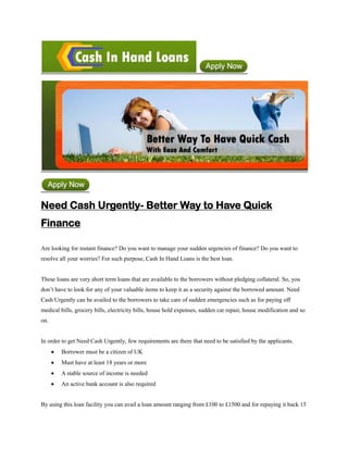 Need Cash Urgently- Better Way to Have Quick
Finance

Are looking for instant finance? Do you want to manage your sudden urgencies of finance? Do you want to
resolve all your worries? For such purpose, Cash In Hand Loans is the best loan.


These loans are very short term loans that are available to the borrowers without pledging collateral. So, you
don’t have to look for any of your valuable items to keep it as a security against the borrowed amount. Need
Cash Urgently can be availed to the borrowers to take care of sudden emergencies such as for paying off
medical bills, grocery bills, electricity bills, house hold expenses, sudden car repair, house modification and so
on.


In order to get Need Cash Urgently, few requirements are there that need to be satisfied by the applicants.
        Borrower must be a citizen of UK
        Must have at least 18 years or more
        A stable source of income is needed
        An active bank account is also required


By using this loan facility you can avail a loan amount ranging from £100 to £1500 and for repaying it back 15
 