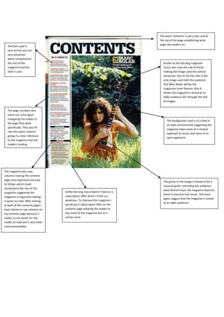 The word ‘contents’ is very clear and at
                                                                            the top of the page establishing what
                                                                            page the readers on.
  The font used is
  very formal and not
  very attractive
  which compliments
  the rest of the                                                             Similar to the Kerrang magazine
  magazine and the                                                            Uncut also uses the rule of thirds
  style it uses.                                                              making the image used the central
                                                                              attraction. Due to the fact this is the
                                                                              only image used tells the audience
                                                                              that Marc Bolan will be the
                                                                              magazines main feature. Also it
                                                                              shows the magazine is aimed at an
                                                                              older audience 20+ through the lack
                                                                              of images.


  The page numbers also
  stand out, once again
  navigating the reader to
                                                                                 The background used is of a field in
  the page they want
                                                                                 an open environment suggesting the
  specifically. They also fit
                                                                                 magazine takes more of a relaxed
  into the colour scheme
                                                                                 approach to music and more of an
  giving it a clear reference
                                                                                 open approach.
  to the magazine that the
  readers reading.




The magazine also uses
columns making the contents
page very organised and easy
                                                                              The guitar in the image is shown to be a
to follow, which could
                                                                              classical guitar reminding the audience
compliment the rest of the
                                                                              what kind of music the magazine features
magazine suggesting the            Unlike Kerrang Uncut doesn’t feature a
                                                                              which is classical rock music. This once
magazine is organised making       subscription offer which I think is a
                                                                              again suggest that the magazine is aimed
it easier to read. After looking   weakness. To improve this magazine I
                                                                              at an older audience.
at both of the contents pages I    would put a subscription offer on the
have chosen to use columns on      contents page allowing the reader to
my contents page because it        buy more of the magazine but at a
makes it a lot easier for the      certain price.
reader to read and it also looks
more presentable.
 