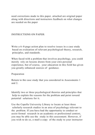 need corrections made to this paper. attached are original paper
along with directions and instructors feedback on what changes
are needed on the paper
INSTRUCTIONS ON PAPER:
Write a 6–8-page action plan to resolve issues in a case study
based on evaluation of relevant psychological theory, research,
principles, and standards.
When faced with a problem that involves psychology, you could
merely rely on lessons drawn from your own personal
experience, but of course, your education in this field has given
you greatly enhanced sources of guidance.
Preparation
Return to the case study that you considered in Assessments 1
and 2.
Identify two or three psychological theories and principles that
help to explain the reasons for the problem and point toward
potential solutions for it.
Use the Capella University Library to locate at least three
scholarly research studies in an area of psychology relevant to
the problem. If you have had the opportunity to conduct or
assist formal research in an academic or professional context,
you may be able use the study in this assessment. However, if
you wish to do so, e-mail a copy of the study to your instructor
 