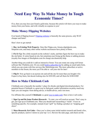 Need Easy Way To Make Money In Tough Economic Times?<br />If so, then you may have just found a gold mine, because this article will show you ways to make money from your home, and with virtually no expense to you!<br />Make Money Flipping Websites<br />Ever heard of flipping houses? Flipping websites is basically the same process, only WAY cheaper and faster!<br />Here’s how to get started:<br />1. Buy An Existing Web Property- Sites like Flippa.com, forums.digitalpoint.com, Sitepoint.com, and many other online website auctioneers have plenty of them.<br />2. Fix Er Up- Do a little research on the website’s niche, and then figure the best way to make the site better. It varies based on site, but sometimes just fixing up the theme or adding pictures (royalty free images at iStockphoto.com for cheap) can drastically help.<br />Another thing you could do is add an interactive forum. You can create one using web forum software like Vbulletin.com. Or you could build a subscriber list by adding an email optin form, which you can create with free services like Mailchimp.com. The more subscribers or active members in the forum, the more you’ll be able to  sell your site for later!<br />3. Flip It- Now go back to an auction site and sell the site for more than you bought it for. Expect to buy basic, but decent looking sites for $20-$50, and sell them for $100-$300!<br />How to Make Clickbank Cash<br />Clickbank.com is basically the number 1 place for ebooks and digital download products. For potential buyers Clickbank is a great way to find good, usable information on pretty much any topic you can imagine–from dating advice, to health advice, and a ton more.<br />For affiliates like yourself, Clickbank is a great way to make cash. Here is how it all works:<br />1. Sign Up and Do Some Product Research – To start, you will need an account. That’s easy to get, just sign up at Clickbank.com. Then you should start researching a “niche”. Focus on something specific. For example, instead of just “golf” try finding a product on “stopping golf slices”.<br />2. More Research, Get Links - Once you’ve done some initial market research and found a few, specific products, narrow it down to your top 1 or 2. Review the sales page, and check out the Gravity of the product (Gravity basically indicates what is selling right now). Usually, the higher the Gravity, the better the chance you have to make a sale.<br />Try out the product yourself if you can, and always ask for review copies. Talk to the vendor himself. If the vendor isn’t professional and responsive, then that may indicate its not a very  good product to promote.<br />You want to make sure people who buy from them (through you) are satisfied. After you know your winner, get the affiliate link by following Clickbank’s easy to use instructions located in the “Clickbank Marketplace”.<br />3. Promote!- Finally, you just need to promote your new affiliate product. One of the best ways is writing articles about your niche topic, and then posting your affiliate link in the resource box.<br />But if you want more exposure, create an email list, and promote it to the list of interested, targeted subscribers. You can also join forums in the niche, and have a signature link to your  website. Don’t be spammy and constantly try to sell in forums. Rather, just be yourself and try to be as helpful as possible.<br />Make Serious Dollars with Google Adsense<br />Not interested in selling? Don’t worry, there are ways to make money without selling a thing. One is Google Adsense. Ever see those ads on the side of Google or in the side panel of a website? That’s Adsense.<br />Basically, you just have to direct visitors to your site, who in turn click on those ads displayed within its pages, and you get money!<br />Here’s the skinny on Adsense:<br />1. Set up a niche website with Adsense – Choose a niche, get a domain, then sign up at Adsense.com. Get a free blog from WordPress.org.<br />2. Be Informative- Fill the blog with interesting content by writing articles, posting youtube and other videos, interview experts in your niche. The more interesting your articles and videos, the better.<br />3. Promote- Get traffic back to your site with social bookmarking, social media, ping directories, article and RSS feeds, etc. The more you promote, the more traffic you get, which means more money, how sweet is that?!<br />4. Get Paid- Finally, add Adsense to your blog! You can really do this at any time, its not hard and there are even plugins if you use WordPress to manage the ads. Make sure you place your ads in highly visible positions on your site. The higher your click-through-rate (CTR) the more you stand to make!<br />Extra: As mentioned above, you can even sell your site if it starts making you money with Adsense.<br />So now you have an idea of what you can do to make money online. Feel like you’ve got a good chance? I hope so, because making money online is very straightforward, just choose one of the methods above and get to work!<br />CoffeeShopMillionaire.com is the new, Internet revolution that’s helping people like you to start their own dream business, create absolute financial freedom, and escape the rat race for good–faster than they ever thought possible.<br />-180975-716280Click the link below right now to learn how you can join the new class of “lifestyle entrepreneurs” and make a full-time Internet income, or even generate millions of dollars working online from any coffee shop, anywhere in the world.<br />More information on …. Coffee Shop Millionaire<br />