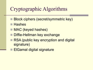 Cryptographic Algorithms
 Block ciphers (secret/symmetric key)
 Hashes
 MAC (keyed hashes)
 Diffie-Hellman key exchange
 RSA (public key encryption and digital
signature)
 ElGamal digital signature
 