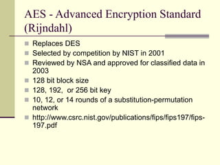 AES - Advanced Encryption Standard
(Rijndahl)
 Replaces DES
 Selected by competition by NIST in 2001
 Reviewed by NSA and approved for classified data in
2003
 128 bit block size
 128, 192, or 256 bit key
 10, 12, or 14 rounds of a substitution-permutation
network
 http://www.csrc.nist.gov/publications/fips/fips197/fips-
197.pdf
 