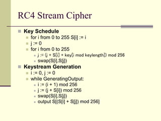 RC4 Stream Cipher
 Key Schedule
 for i from 0 to 255 S[i] := i
 j := 0
 for i from 0 to 255
 j := (j + S[i] + key[i mod keylength]) mod 256
 swap(S[i],S[j])
 Keystream Generation
 i := 0, j := 0
 while GeneratingOutput:
 i := (i + 1) mod 256
 j := (j + S[i]) mod 256
 swap(S[i],S[j])
 output S[(S[i] + S[j]) mod 256]
 