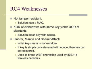 RC4 Weaknesses
 Not tamper resistant.
 Solution: use a MAC.
 XOR of ciphertexts with same key yields XOR of
plaintexts.
 Solution: hash key with nonce.
 Fluhrer, Mantin and Shamir Attack
 Initial keystream is non-random.
 If key is simply concatenated with nonce, then key can
be recovered.
 Used to break WEP encryption used by 802.11b
wireless networks.
 