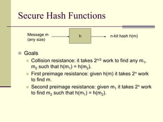 Secure Hash Functions
 Goals
 Collision resistance: it takes 2n/2 work to find any m1,
m2 such that h(m1) = h(m2).
 First preimage resistance: given h(m) it takes 2n work
to find m.
 Second preimage resistance: given m1 it takes 2n work
to find m2 such that h(m1) = h(m2).
h
Message m
(any size)
n-bit hash h(m)
 