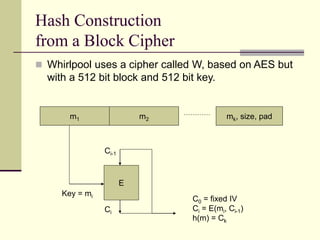 Hash Construction
from a Block Cipher
m1 m2 mk, size, pad
E
Key = mi
Ci-1
Ci
C0 = fixed IV
Ci = E(mi, Ci-1)
h(m) = Ck
 Whirlpool uses a cipher called W, based on AES but
with a 512 bit block and 512 bit key.
 