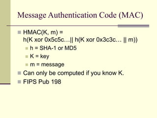 Message Authentication Code (MAC)
 HMAC(K, m) =
h(K xor 0x5c5c…|| h(K xor 0x3c3c… || m))
 h = SHA-1 or MD5
 K = key
 m = message
 Can only be computed if you know K.
 FIPS Pub 198
 