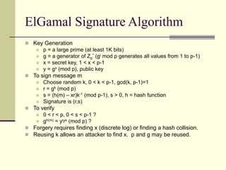 ElGamal Signature Algorithm
 Key Generation
 p = a large prime (at least 1K bits)
 g = a generator of Zp
* (gi mod p generates all values from 1 to p-1)
 x = secret key, 1 < x < p-1
 y = gx (mod p), public key
 To sign message m
 Choose random k, 0 < k < p-1, gcd(k, p-1)=1
 r = gk (mod p)
 s = (h(m) – xr)k-1 (mod p-1), s > 0, h = hash function
 Signature is (r,s)
 To verify
 0 < r < p, 0 < s < p-1 ?
 gh(m) = yrrs (mod p) ?
 Forgery requires finding x (discrete log) or finding a hash collision.
 Reusing k allows an attacker to find x. p and g may be reused.
 