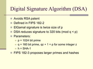 Digital Signature Algorithm (DSA)
 Avoids RSA patent
 Defined in FIPS 182-2
 ElGamal signature is twice size of p
 DSA reduces signature to 320 bits (mod q < p)
 Parameters:
 p = 1024 bit prime
 q = 160 bit prime, qz + 1 = p for some integer z
 h = SHA-1
 FIPS 182-3 proposes larger primes and hashes
 
