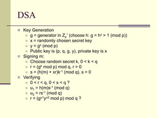 DSA
 Key Generation
 g = generator in Zp
* (choose h: g = hz > 1 (mod p))
 x = randomly chosen secret key
 y = gx (mod p)
 Public key is (p, q, g, y), private key is x
 Signing m:
 Choose random secret k, 0 < k < q
 r = (gk mod p) mod q, r > 0
 s = (h(m) + xr)k-1 (mod q), s > 0
 Verifying
 0 < r < q, 0 < s < q ?
 u1 = h(m)s-1 (mod q)
 u2 = rs-1 (mod q)
 r = (gu1yu2 mod p) mod q ?
 