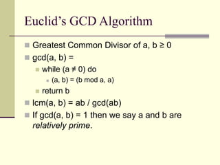 Euclid’s GCD Algorithm
 Greatest Common Divisor of a, b ≥ 0
 gcd(a, b) =
 while (a ≠ 0) do
 (a, b) = (b mod a, a)
 return b
 lcm(a, b) = ab / gcd(ab)
 If gcd(a, b) = 1 then we say a and b are
relatively prime.
 