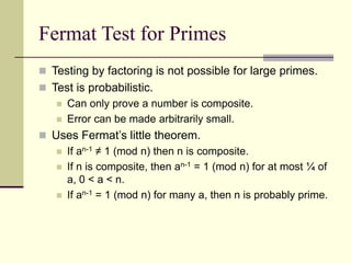 Fermat Test for Primes
 Testing by factoring is not possible for large primes.
 Test is probabilistic.
 Can only prove a number is composite.
 Error can be made arbitrarily small.
 Uses Fermat’s little theorem.
 If an-1 ≠ 1 (mod n) then n is composite.
 If n is composite, then an-1 = 1 (mod n) for at most ¼ of
a, 0 < a < n.
 If an-1 = 1 (mod n) for many a, then n is probably prime.
 