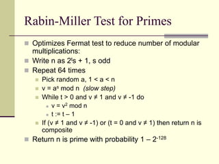 Rabin-Miller Test for Primes
 Optimizes Fermat test to reduce number of modular
multiplications:
 Write n as 2ts + 1, s odd
 Repeat 64 times
 Pick random a, 1 < a < n
 v = as mod n (slow step)
 While t > 0 and v ≠ 1 and v ≠ -1 do
 v = v2 mod n
 t := t – 1
 If (v ≠ 1 and v ≠ -1) or (t = 0 and v ≠ 1) then return n is
composite
 Return n is prime with probability 1 – 2-128
 