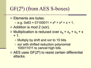 GF(28) (from AES S-boxes)
 Elements are bytes.
 e.g. 0x63 = 01100011 = x6 + x5 + x + 1.
 Addition is mod 2 (xor).
 Multiplication is reduced over x8 + x4 + x3 + x
+ 1.
 Multiply by shift and xor to 15 bits.
 xor with shifted reduction polynomial
100011011 to cancel high bits.
 AES uses GF(28) to resist certain differential
attacks.
 
