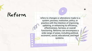Reform refers to changes or alterations made to a
system, process, institution, policy, or
practice with the intention of improving,
updating, or enhancing its efficiency,
effectiveness, fairness, or overall
functioning. Reforms can encompass a
wide range of areas, including political,
economic, social, educational, and legal
systems.
 