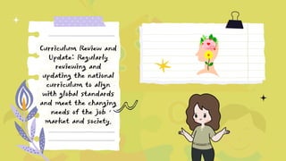 Curriculum Review and
Update: Regularly
reviewing and
updating the national
curriculum to align
with global standards
and meet the changing
needs of the job
market and society.
 
