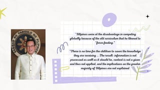 "Filipinos were at the disadvantage in competing
globally because of the old curriculum that he likened to
“force feeding.”
“There is no time for the children to savor the knowledge
they are receiving … The result: information is not
processed as well as it should be, context is not a given
and thus not applied, and the implications on the greater
majority of Filipinos are not explained
 