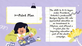 The shift to K-12 began
under President
Duterte’s predecessor,
Benigno Aquino III, who
approached education as
an investment in
Filipinos, and offered a
10-point plan for
improving education as
part of his election
campaign.
10-Point Plan
 