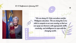“We are doing K-12 for ourselves and for
Philippine education. We are doing this to be
able to compete in our own country so that we
can equip our learners with appropriate skills,
creativity, and intelligence to cope with the
changing world,
K-12 Conference in January 2017
 