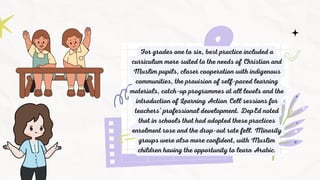 For grades one to six, best practice included a
curriculum more suited to the needs of Christian and
Muslim pupils, closer cooperation with indigenous
communities, the provision of self-paced learning
materials, catch-up programmes at all levels and the
introduction of Learning Action Cell sessions for
teachers’ professional development. DepEd noted
that in schools that had adopted these practices
enrolment rose and the drop-out rate fell. Minority
groups were also more confident, with Muslim
children having the opportunity to learn Arabic.
 