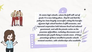 In senior high schools, where the full roll-out of
grade 12 is now taking place, DepEd said that the
policy has been largely successful, noting the transfer
of junior high school teachers to fill vacancies, and
improved cooperation both between local and national
government, and with the private sector on the
provision of facilities, including classrooms and
dormitories for pupils living in remote areas. A large
percentage of those enrolled in private schools
received vouchers, with scholarships also available.
 
