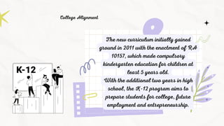 The new curriculum initially gained
ground in 2011 with the enactment of RA
10157, which made compulsory
kindergarten education for children at
least 5 years old.
With the additional two years in high
school, the K-12 program aims to
prepare students for college, future
employment and entrepreneurship.
College Alignment
 