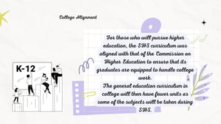 For those who will pursue higher
education, the SHS curriculum was
aligned with that of the Commission on
Higher Education to ensure that its
graduates are equipped to handle college
work.
The general education curriculum in
college will then have fewer units as
some of the subjects will be taken during
SHS.
College Alignment
 