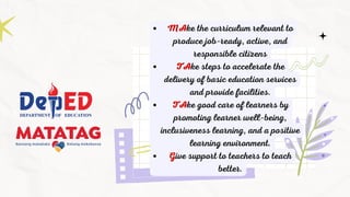 MAke the curriculum relevant to
produce job-ready, active, and
responsible citizens
TAke steps to accelerate the
delivery of basic education services
and provide facilities.
TAke good care of learners by
promoting learner well-being,
inclusiveness learning, and a positive
learning environment.
Give support to teachers to teach
better.
 